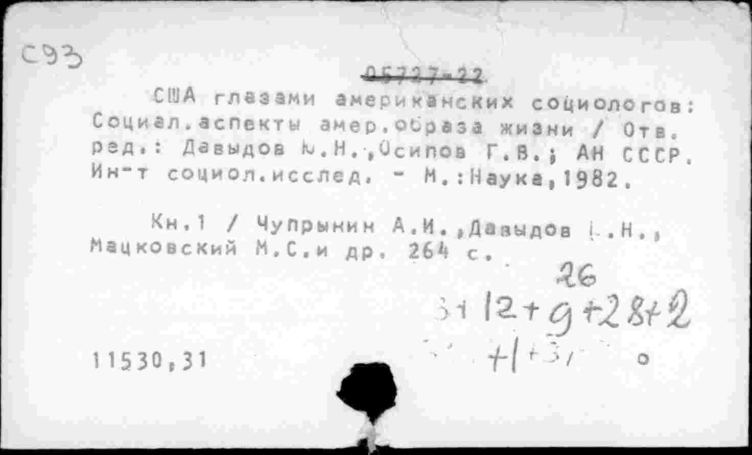 ﻿■й » Ц 2 7 -«2 2
С1УА глазами американских социологов: Социал.аспекты амер,образа жизни / Отв. рад.: Давыдов Ю . Н ., Осипов Г.В.} АН СССР. Ин-т социол.исслед, - И.:Наука, 1982 .
Кн,1 / Чупрынин А.И. »Давыдов I. . Н . , Мацковский И.С.и др. 264 с.
И 12.Г
1 1 5 30 , 3 1	-/-Г '■/	°